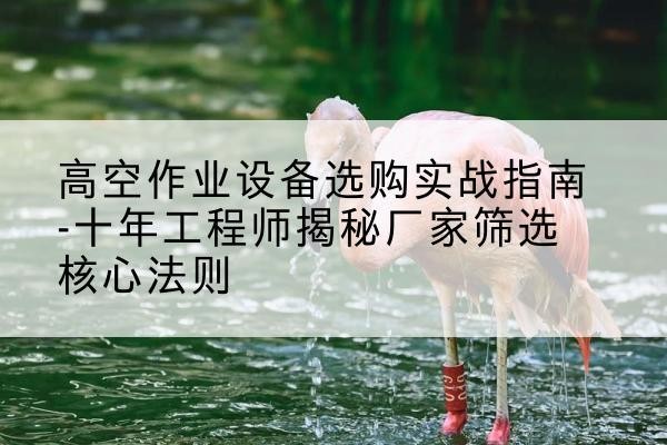盐湖剪叉式升降机厂家-高空作业设备选购实战指南-十年工程师揭秘厂家筛选核心法则