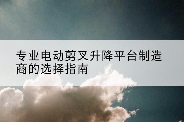 盐湖电动剪叉升降平台厂家-专业电动剪叉升降平台制造商的选择指南