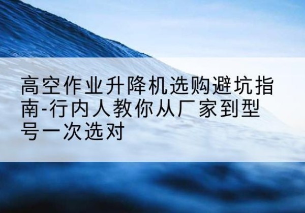 盐湖升降平台厂家-高空作业升降机选购避坑指南-行内人教你从厂家到型号一次选对
