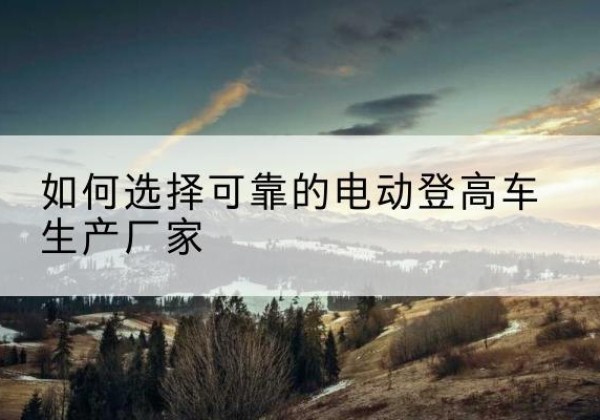 盐湖电动登高车厂家-如何选择可靠的电动登高车生产厂家