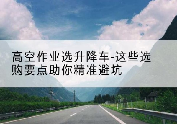 盐湖升降车厂家-高空作业选升降车-这些选购要点助你*避坑