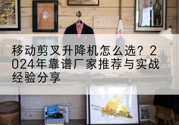 盐湖升降平台厂家推荐-移动剪叉升降机怎么选？2024年靠谱厂家推荐与实战经验分享