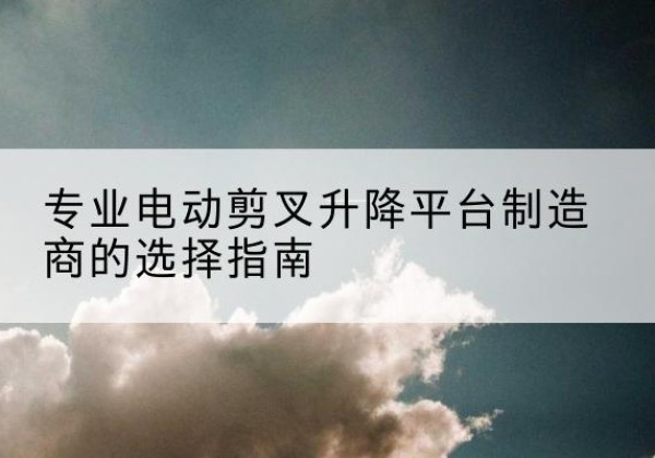 盐湖电动剪叉升降平台厂家-专业电动剪叉升降平台制造商的选择指南